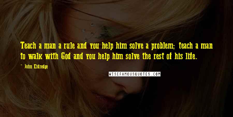 John Eldredge Quotes: Teach a man a rule and you help him solve a problem; teach a man to walk with God and you help him solve the rest of his life.