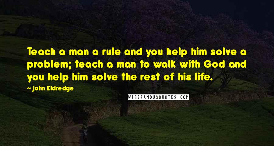John Eldredge Quotes: Teach a man a rule and you help him solve a problem; teach a man to walk with God and you help him solve the rest of his life.