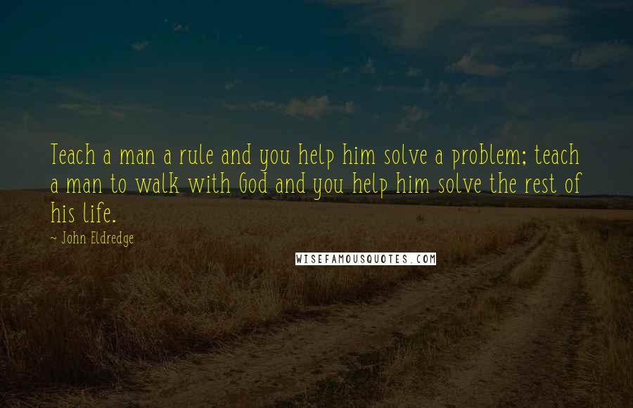 John Eldredge Quotes: Teach a man a rule and you help him solve a problem; teach a man to walk with God and you help him solve the rest of his life.