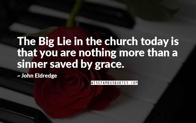 John Eldredge Quotes: The Big Lie in the church today is that you are nothing more than a sinner saved by grace.