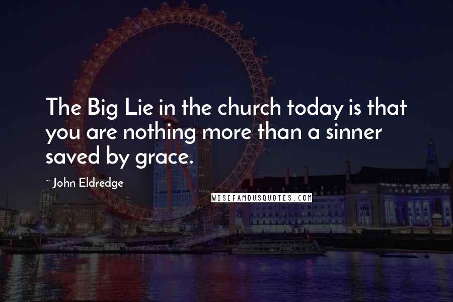 John Eldredge Quotes: The Big Lie in the church today is that you are nothing more than a sinner saved by grace.