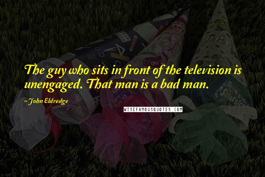 John Eldredge Quotes: The guy who sits in front of the television is unengaged. That man is a bad man.