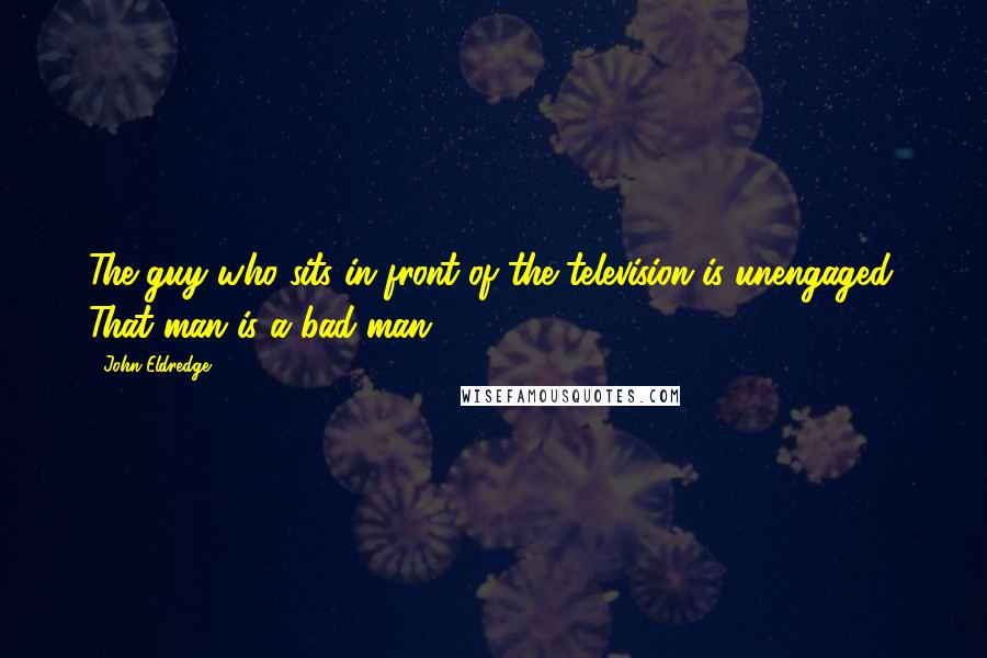 John Eldredge Quotes: The guy who sits in front of the television is unengaged. That man is a bad man.