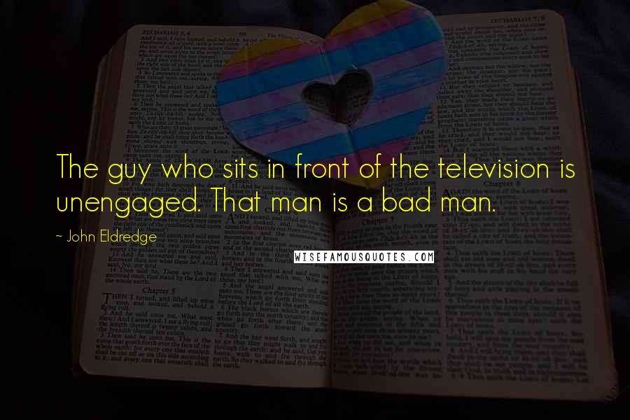 John Eldredge Quotes: The guy who sits in front of the television is unengaged. That man is a bad man.