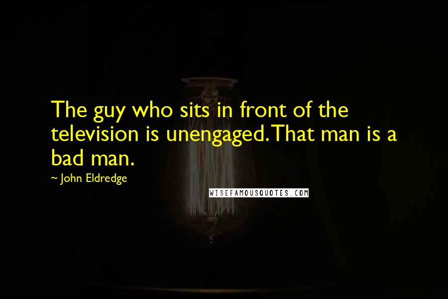 John Eldredge Quotes: The guy who sits in front of the television is unengaged. That man is a bad man.