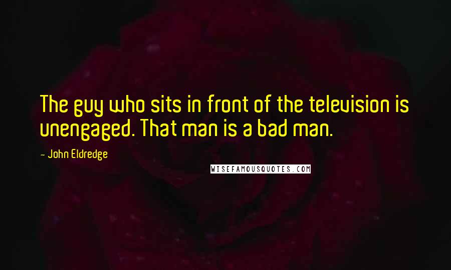 John Eldredge Quotes: The guy who sits in front of the television is unengaged. That man is a bad man.