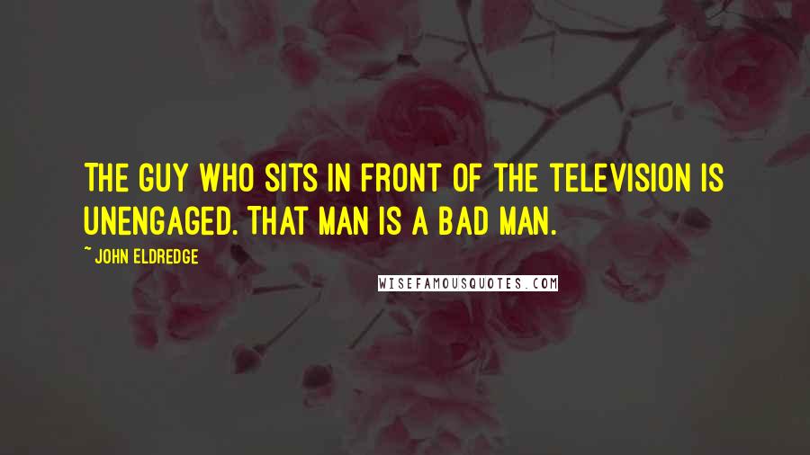 John Eldredge Quotes: The guy who sits in front of the television is unengaged. That man is a bad man.