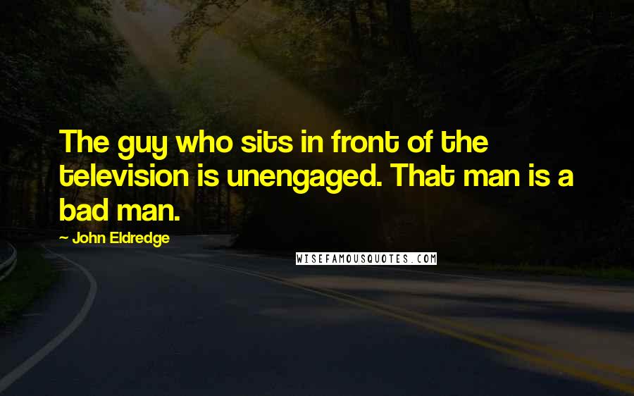 John Eldredge Quotes: The guy who sits in front of the television is unengaged. That man is a bad man.