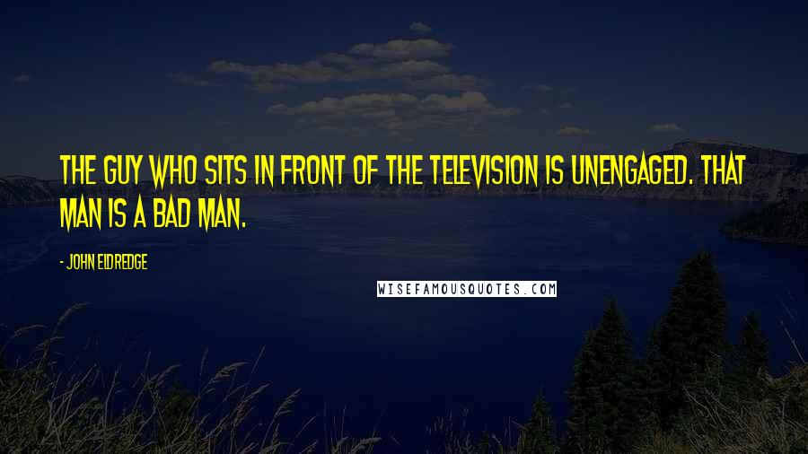 John Eldredge Quotes: The guy who sits in front of the television is unengaged. That man is a bad man.