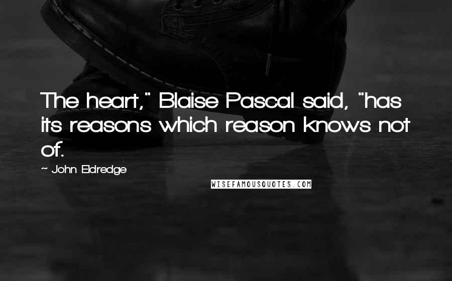 John Eldredge Quotes: The heart," Blaise Pascal said, "has its reasons which reason knows not of.
