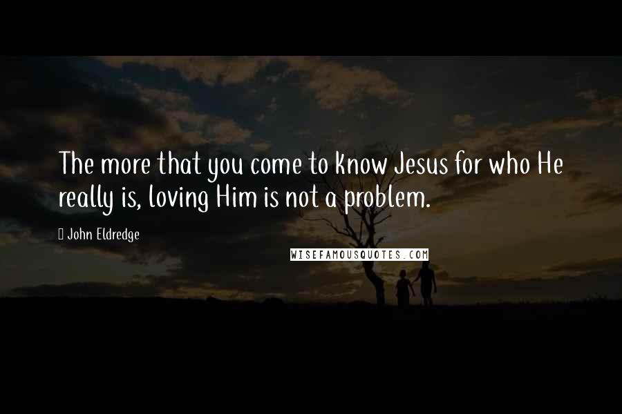 John Eldredge Quotes: The more that you come to know Jesus for who He really is, loving Him is not a problem.