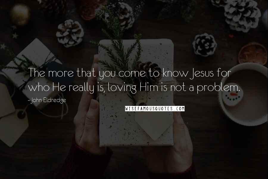 John Eldredge Quotes: The more that you come to know Jesus for who He really is, loving Him is not a problem.