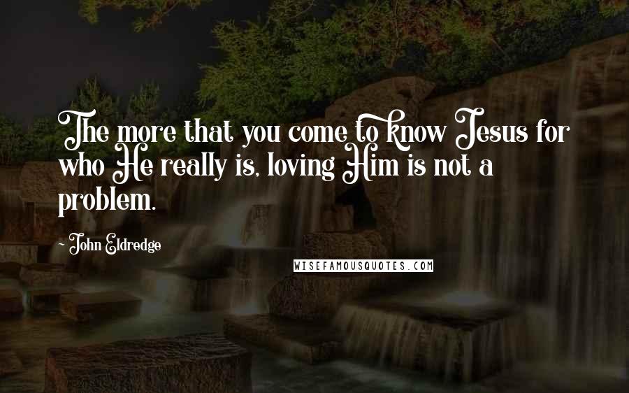 John Eldredge Quotes: The more that you come to know Jesus for who He really is, loving Him is not a problem.