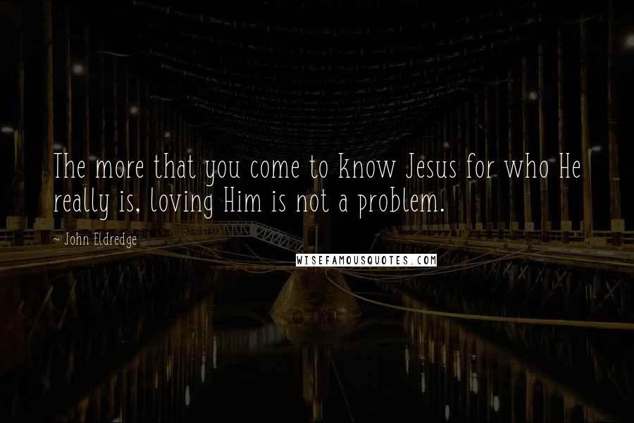 John Eldredge Quotes: The more that you come to know Jesus for who He really is, loving Him is not a problem.