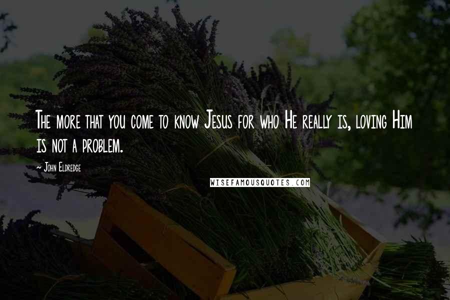 John Eldredge Quotes: The more that you come to know Jesus for who He really is, loving Him is not a problem.