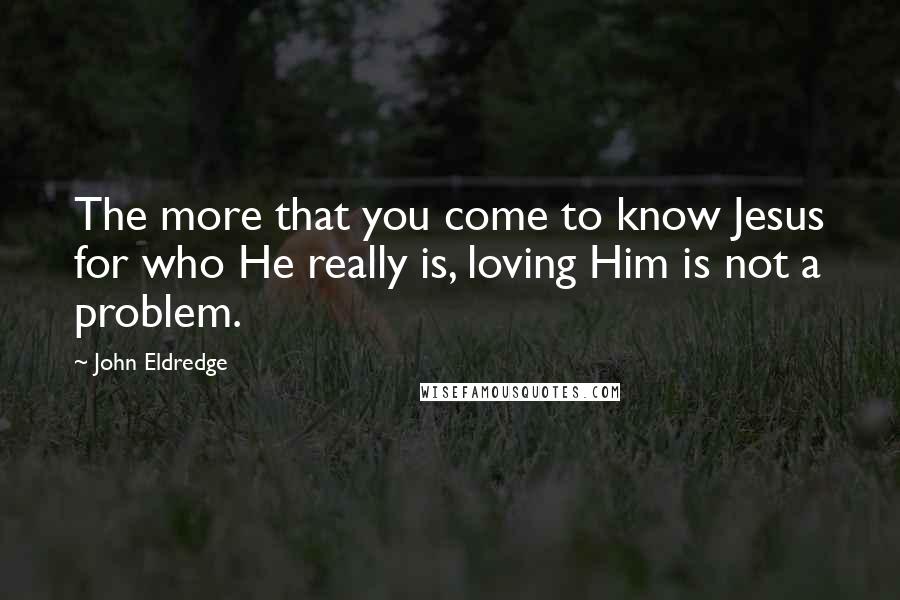 John Eldredge Quotes: The more that you come to know Jesus for who He really is, loving Him is not a problem.