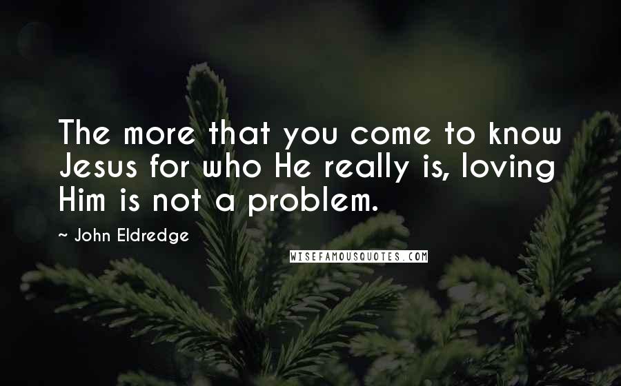 John Eldredge Quotes: The more that you come to know Jesus for who He really is, loving Him is not a problem.