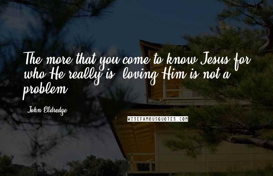 John Eldredge Quotes: The more that you come to know Jesus for who He really is, loving Him is not a problem.