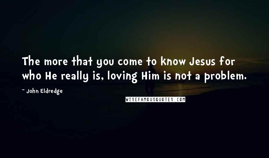 John Eldredge Quotes: The more that you come to know Jesus for who He really is, loving Him is not a problem.