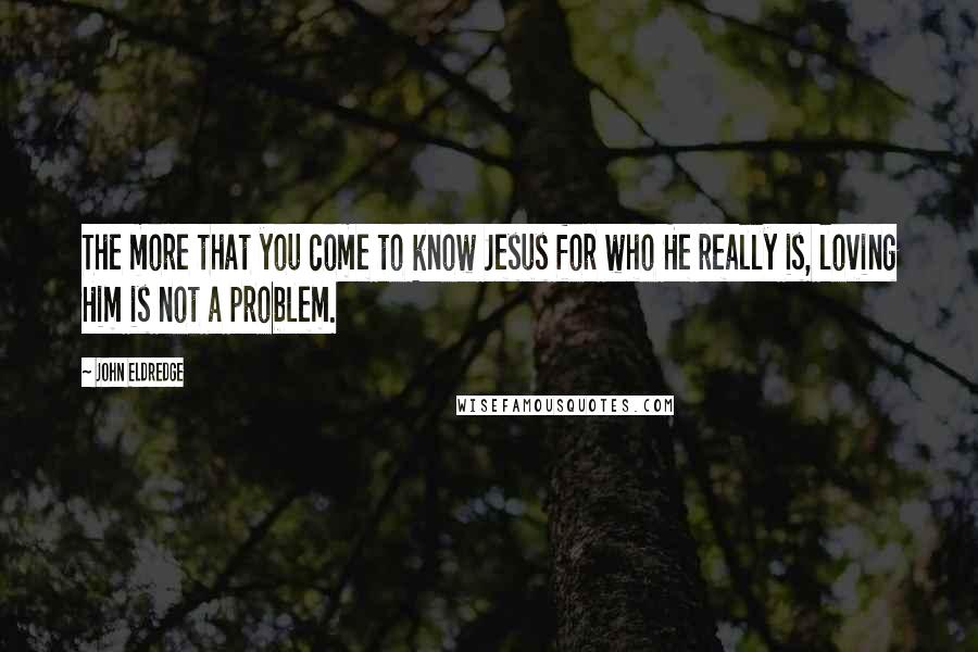 John Eldredge Quotes: The more that you come to know Jesus for who He really is, loving Him is not a problem.