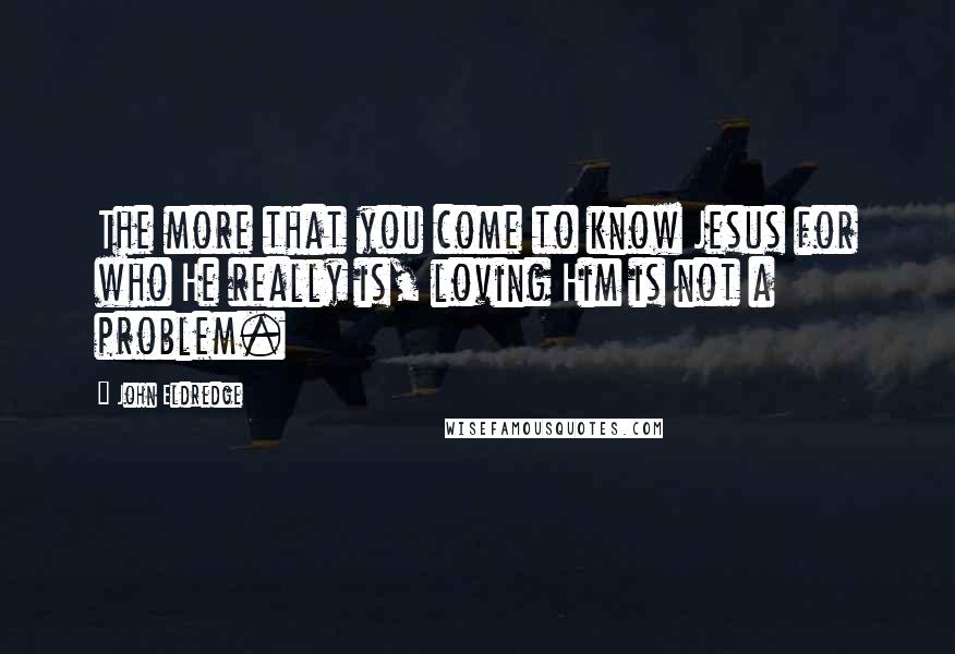 John Eldredge Quotes: The more that you come to know Jesus for who He really is, loving Him is not a problem.