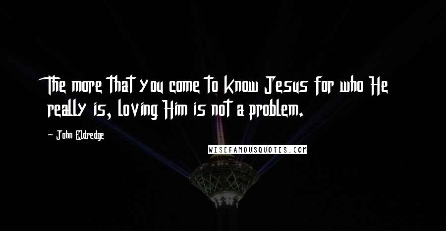 John Eldredge Quotes: The more that you come to know Jesus for who He really is, loving Him is not a problem.