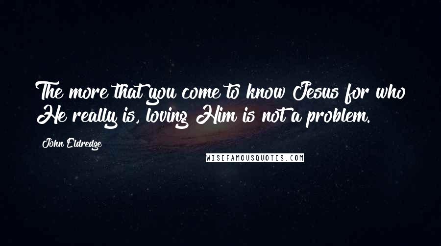 John Eldredge Quotes: The more that you come to know Jesus for who He really is, loving Him is not a problem.