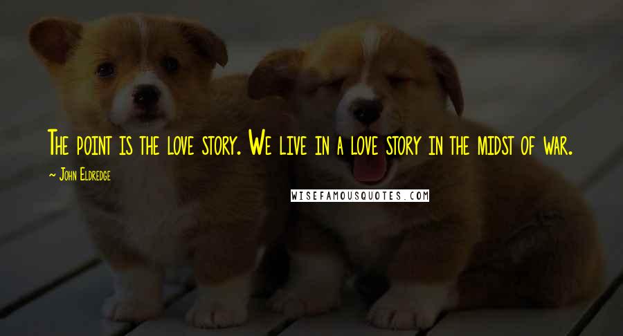 John Eldredge Quotes: The point is the love story. We live in a love story in the midst of war.