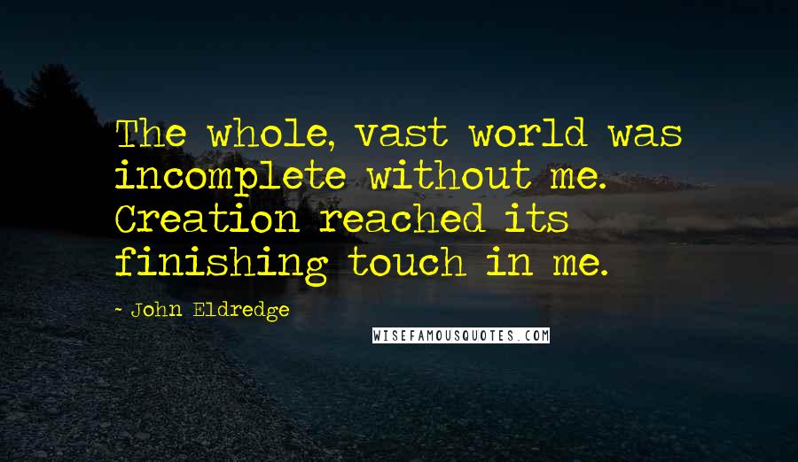 John Eldredge Quotes: The whole, vast world was incomplete without me. Creation reached its finishing touch in me.