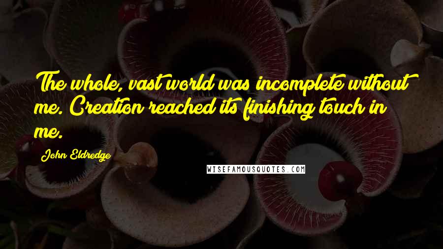 John Eldredge Quotes: The whole, vast world was incomplete without me. Creation reached its finishing touch in me.