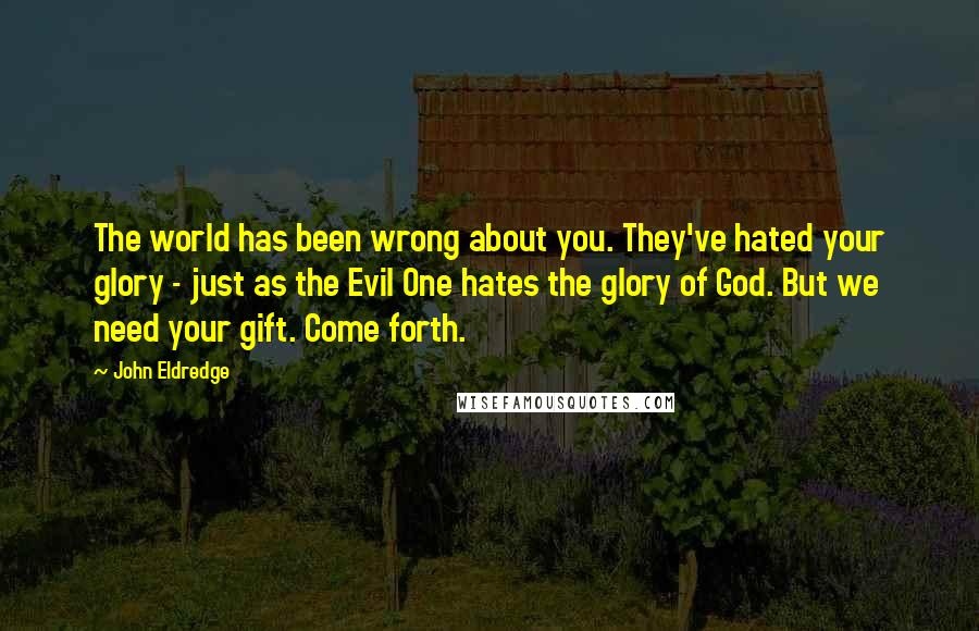 John Eldredge Quotes: The world has been wrong about you. They've hated your glory - just as the Evil One hates the glory of God. But we need your gift. Come forth.