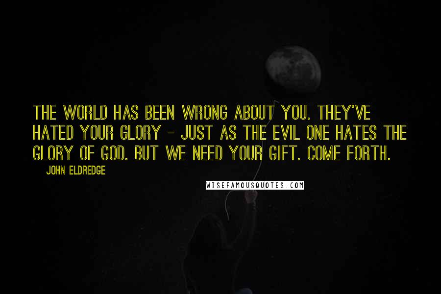 John Eldredge Quotes: The world has been wrong about you. They've hated your glory - just as the Evil One hates the glory of God. But we need your gift. Come forth.