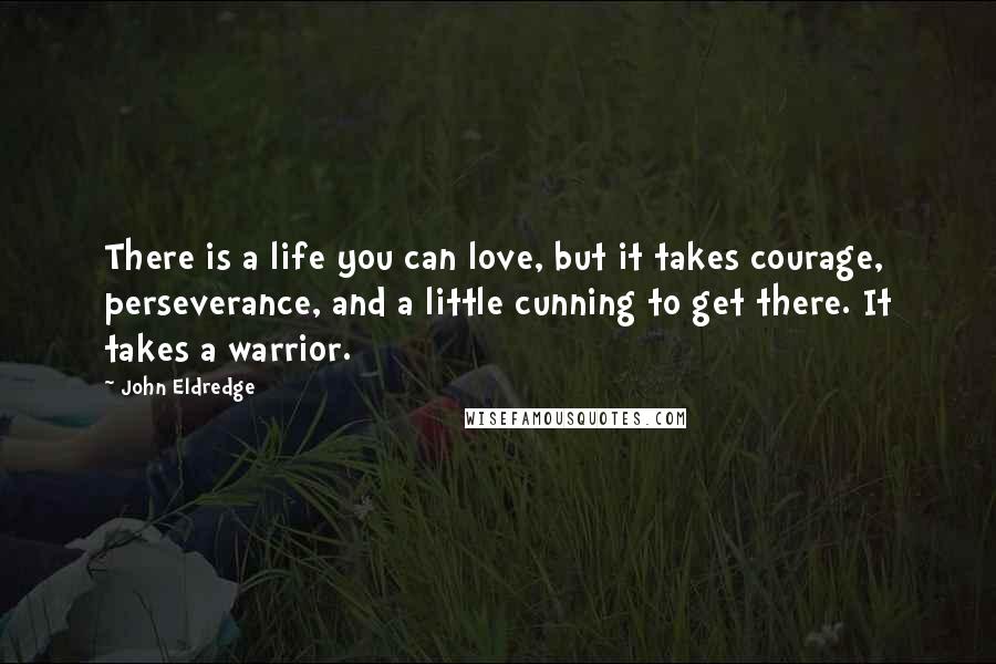 John Eldredge Quotes: There is a life you can love, but it takes courage, perseverance, and a little cunning to get there. It takes a warrior.