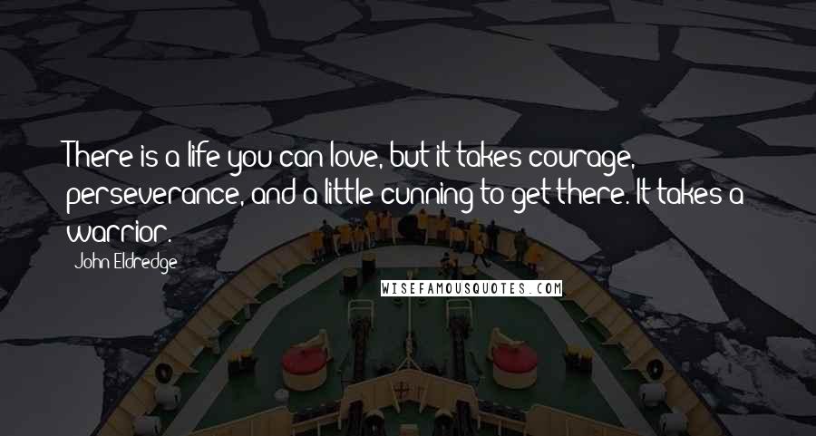 John Eldredge Quotes: There is a life you can love, but it takes courage, perseverance, and a little cunning to get there. It takes a warrior.