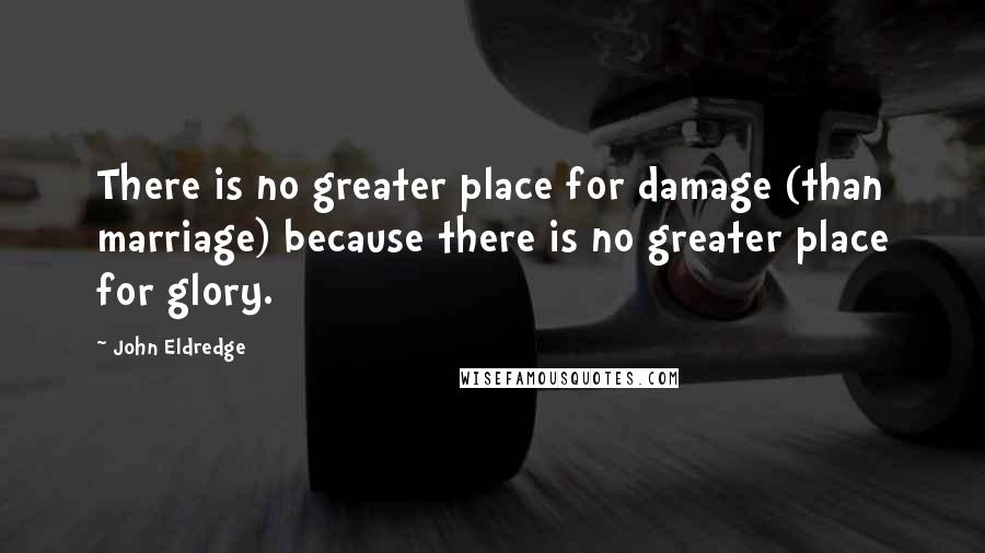 John Eldredge Quotes: There is no greater place for damage (than marriage) because there is no greater place for glory.