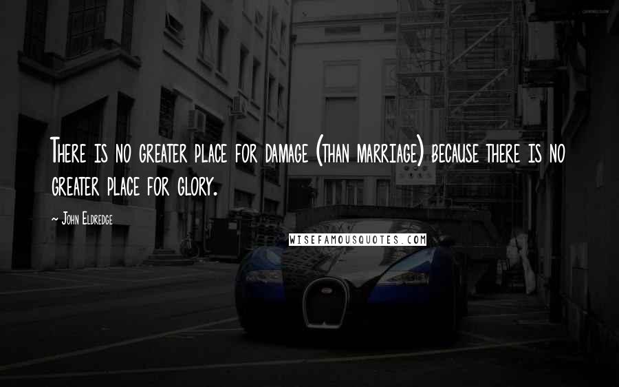 John Eldredge Quotes: There is no greater place for damage (than marriage) because there is no greater place for glory.