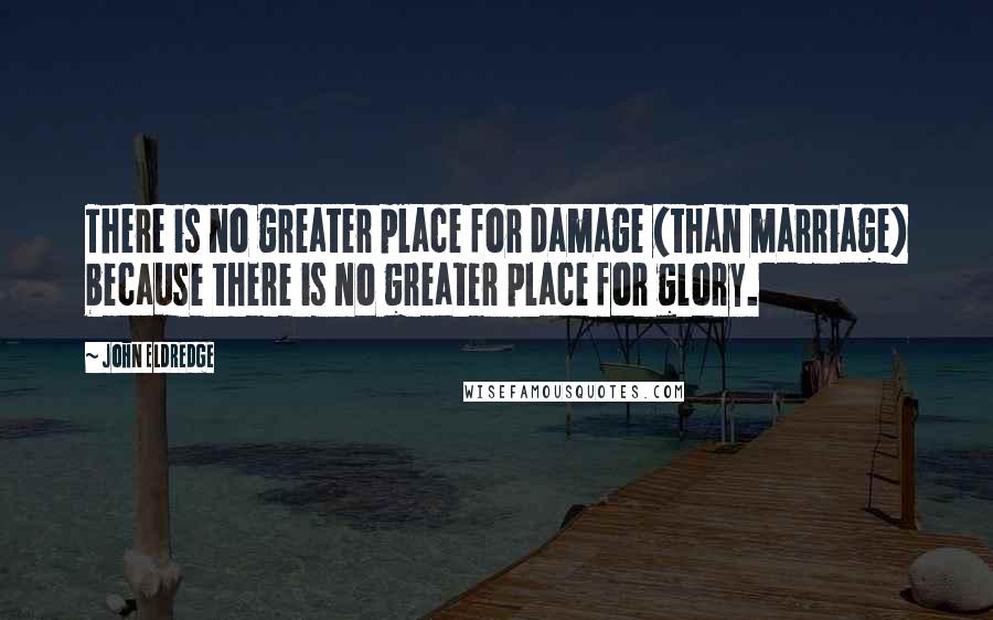 John Eldredge Quotes: There is no greater place for damage (than marriage) because there is no greater place for glory.