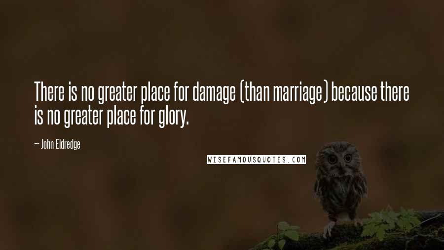 John Eldredge Quotes: There is no greater place for damage (than marriage) because there is no greater place for glory.