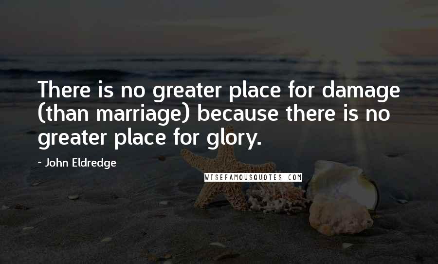 John Eldredge Quotes: There is no greater place for damage (than marriage) because there is no greater place for glory.