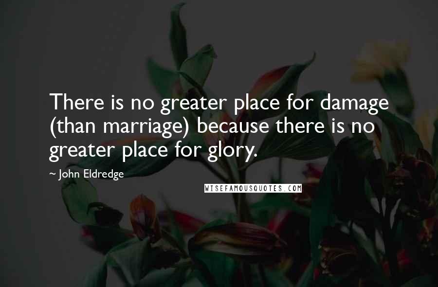 John Eldredge Quotes: There is no greater place for damage (than marriage) because there is no greater place for glory.