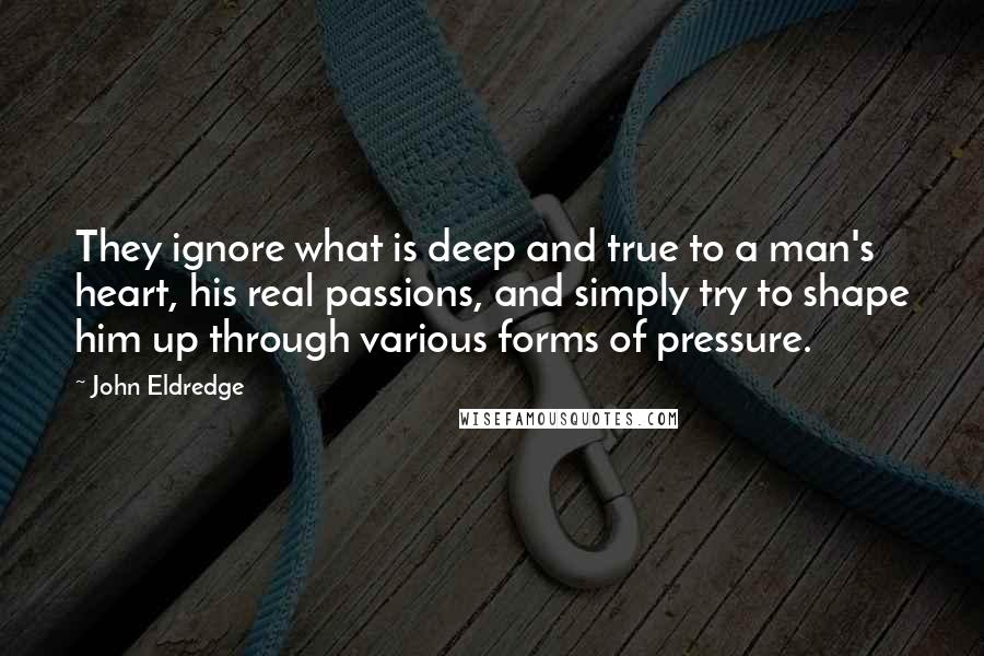 John Eldredge Quotes: They ignore what is deep and true to a man's heart, his real passions, and simply try to shape him up through various forms of pressure.