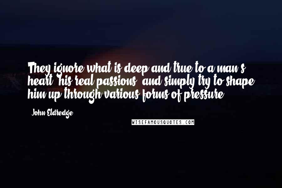 John Eldredge Quotes: They ignore what is deep and true to a man's heart, his real passions, and simply try to shape him up through various forms of pressure.