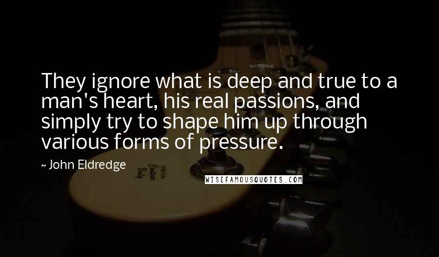 John Eldredge Quotes: They ignore what is deep and true to a man's heart, his real passions, and simply try to shape him up through various forms of pressure.