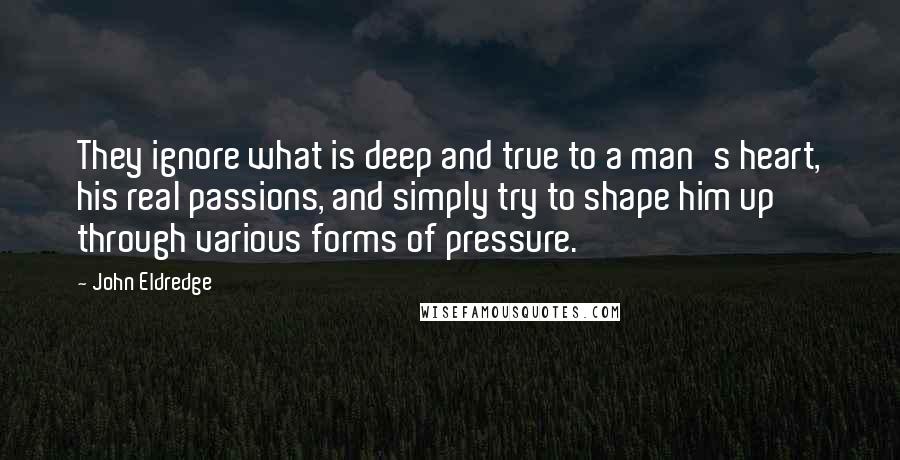 John Eldredge Quotes: They ignore what is deep and true to a man's heart, his real passions, and simply try to shape him up through various forms of pressure.