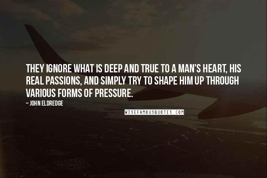 John Eldredge Quotes: They ignore what is deep and true to a man's heart, his real passions, and simply try to shape him up through various forms of pressure.