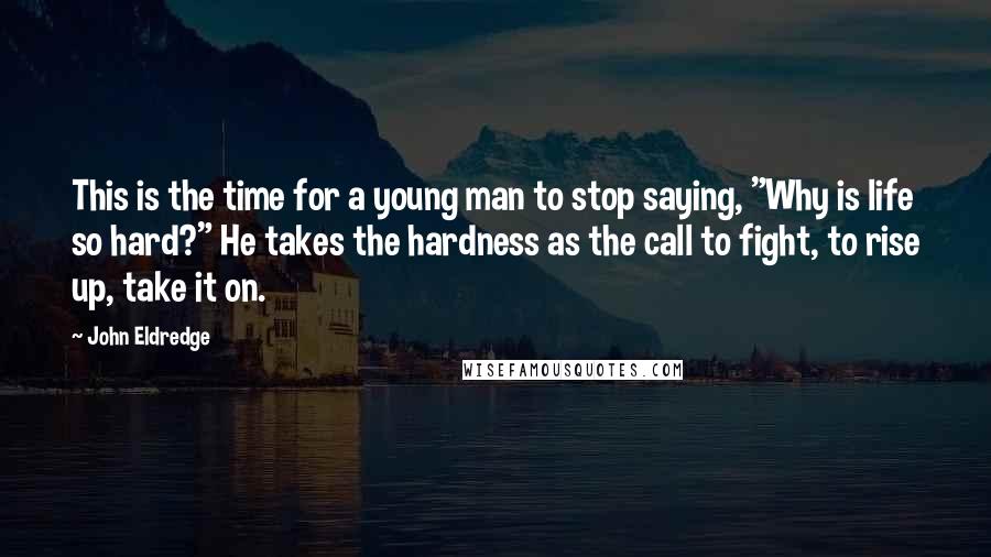 John Eldredge Quotes: This is the time for a young man to stop saying, "Why is life so hard?" He takes the hardness as the call to fight, to rise up, take it on.