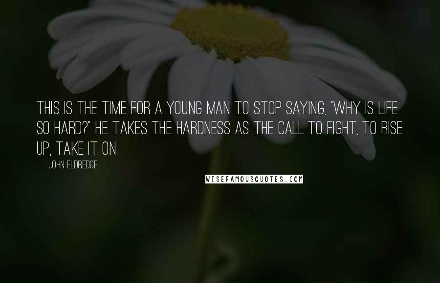 John Eldredge Quotes: This is the time for a young man to stop saying, "Why is life so hard?" He takes the hardness as the call to fight, to rise up, take it on.