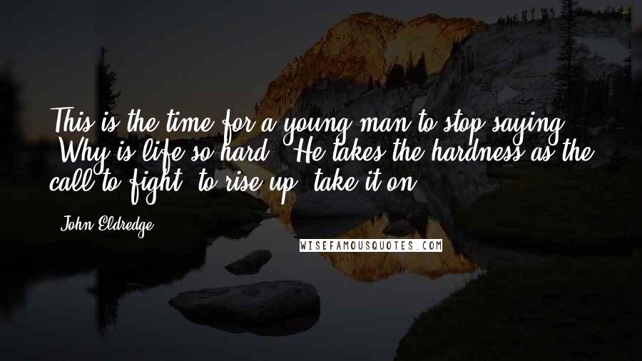 John Eldredge Quotes: This is the time for a young man to stop saying, "Why is life so hard?" He takes the hardness as the call to fight, to rise up, take it on.