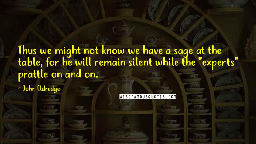 John Eldredge Quotes: Thus we might not know we have a sage at the table, for he will remain silent while the "experts" prattle on and on.