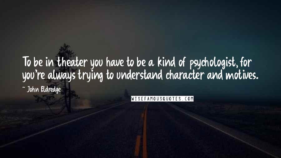 John Eldredge Quotes: To be in theater you have to be a kind of psychologist, for you're always trying to understand character and motives.